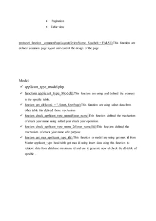  Pagination
 Table view
protected function _commonPageLayout($viewName, $cacheIt = FALSE):This function are
defined common page layout and control the design of the page.
Model:
 applicant_type_model.php
 function applicant_type_Model():This function are using and defined the connect
to the specific table.
 function get_all($cond = '', $start, $perPage):This function are using select data from
other table this defined those mechanism
 function check_applicant_type_name($year_name)This function defined the mechanism
of check year name using added year check year operation.
 function check_applicant_type_name_2($year_name,$id)This function defined the
mechanism of check year name edit purpose
 function get_max_applicant_type_id():This function or model are using get max id from
Master applicant_type head table get max id using insert data using this function to
retrieve data from database maximum id and use to generate new id check the db table of
specific .
 