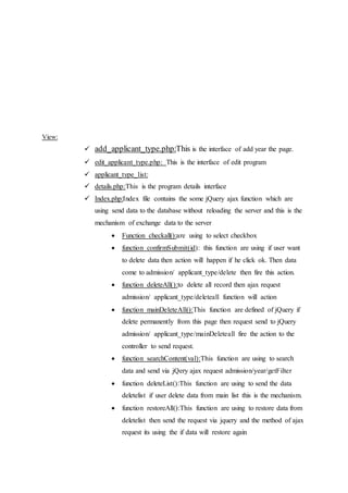 View:
 add_applicant_type.php:This is the interface of add year the page.
 edit_applicant_type.php: This is the interface of edit program
 applicant_type_list:
 details.php:This is the program details interface
 Index.php:Index file contains the some jQuery ajax function which are
using send data to the database without reloading the server and this is the
mechanism of exchange data to the server
 Function checkall():are using to select checkbox
 function confirmSubmit(id): this function are using if user want
to delete data then action will happen if he click ok. Then data
come to admission/ applicant_type/delete then fire this action.
 function deleteAll():to delete all record then ajax request
admission/ applicant_type/deleteall function will action
 function mainDeleteAll():This function are defined of jQuery if
delete permanently from this page then request send to jQuery
admission/ applicant_type/mainDeleteall fire the action to the
controller to send request.
 function searchContent(val):This function are using to search
data and send via jQery ajax request admission/year/getFilter
 function deleteList():This function are using to send the data
deletelist if user delete data from main list this is the mechanism.
 function restoreAll():This function are using to restore data from
deletelist then send the request via jquery and the method of ajax
request its using the if data will restore again
 