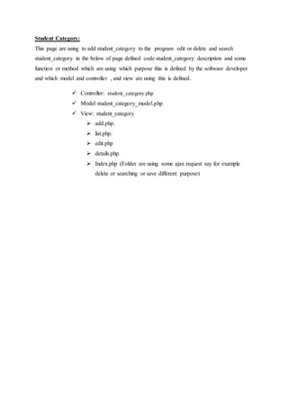 Student Category:
This page are using to add student_category to the program edit or delete and search
student_category in the below of page defined code student_category description and some
function or method which are using which purpose this is defined by the software developer
and which model and controller , and view are using this is defined.
 Controller: student_category.php
 Model student_category_model.php
 View: student_category
 add.php.
 list.php.
 edit.php
 details.php.
 Index.php (Folder are using some ajax request say for example
delete or searching or save different purpose)
 