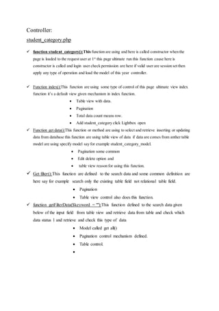 Controller:
student_category.php
 function student_category():This function are using and here is called constructor when the
page is loaded to the request user at 1st
this page ultimate run this function cause here is
constructor is called and login user check permission are here if valid user are session set then
apply any type of operation and load the model of this year controller.
 Function index():This function are using some type of control of this page ultimate view index
function it’s a default view given mechanism in index function.
 Table view with data.
 Pagination
 Total data count means row.
 Add student_category click Lightbox open
 Function get data():This function or method are using to select and retrieve inserting or updating
data from database this function are using table view of data if data are comes from anther table
model are using specify model say for example student_category_model.
 Pagination some common
 Edit delete option and
 table view reason for using this function.
 Get filter():This function are defined to the search data and some common definition are
here say for example search only the existing table field not relational table field.
 Pagination
 Table view control also does this function.
 function getFilterData($keyword = ""):This function defined to the search data given
below of the input field from table view and retrieve data from table and check which
data status 1 and retrieve and check this type of data
 Model called get all()
 Pagination control mechanism defined.
 Table control.

 