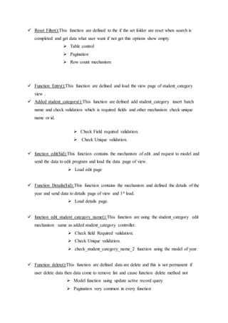  Reset Filter():This function are defined to the if the set folder are reset when search is
completed and get data what user want if not get this options show empty.
 Table control
 Pagination
 Row count mechanism
 Function Entry():This function are defined and load the view page of student_category
view .
 Added student_category():This function are defined add student_category insert batch
name and check validation which is required fields and other mechanism check unique
name or id.
 Check Field required validation.
 Check Unique validation.
 function edit($id):This function contains the mechanism of edit .and request to model and
send the data to edit program and load the data page of view.
 Load edit page
 Function Details($id):This function contains the mechanism and defined the details of the
year and send data to details page of view and 1st load.
 Load details page.
 function edit_student_category_name():This function are using the student_category edit
mechanism same as added student_category controller.
 Check field Required validation.
 Check Unique validation.
 check_student_category_name_2 function using the model of year
 Function delete():This function are defined data are delete and this is not permanent if
user delete data then data come to remove list and cause function delete method not
 Model function using update active record query
 Pagination very common in every function
 