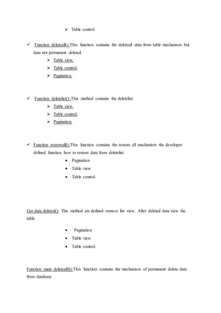  Table control
 Function deleteall():This function contains the deleteall data from table mechanism but
data not permanent deleted.
 Table view.
 Table control.
 Pagination.
 Function deletelist():This method contains the deletelist.
 Table view.
 Table control.
 Pagination.
 Function restoreall():This function contains the restore all mechanism the developer
defined function how to restore data from deletelist.
 Pagination
 Table view
 Table control.
Get data deleted(): This method are defined remove list view. After deleted data view the
table
 Pagination
 Table view
 Table control.
Function main deletealll():This function contains the mechanism of permanent delete data
from database
 