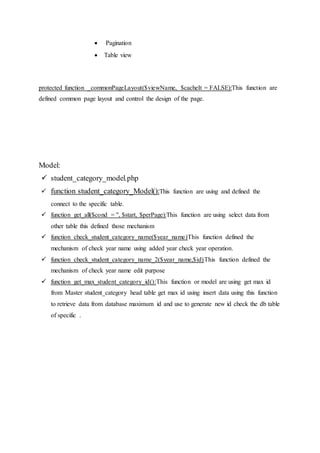  Pagination
 Table view
protected function _commonPageLayout($viewName, $cacheIt = FALSE):This function are
defined common page layout and control the design of the page.
Model:
 student_category_model.php
 function student_category_Model():This function are using and defined the
connect to the specific table.
 function get_all($cond = '', $start, $perPage):This function are using select data from
other table this defined those mechanism
 function check_student_category_name($year_name)This function defined the
mechanism of check year name using added year check year operation.
 function check_student_category_name_2($year_name,$id)This function defined the
mechanism of check year name edit purpose
 function get_max_student_category_id():This function or model are using get max id
from Master student_category head table get max id using insert data using this function
to retrieve data from database maximum id and use to generate new id check the db table
of specific .
 