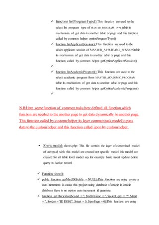 function listProgramType():This function are used to the
select list program type of MASTER_PROGRAM_TYPE table its
mechanism of get data to another table or page and this function
called by common helper optionProgramType()
 function listApplicantSession():This function are used to the
select applicant session of MASTER_APPLICANT_SESSIONtable
its mechanism of get data to another table or page and this
function called by common helper getOptionApplicantSession()

 function listAcademicProgram():This function are used to the
select academic program from MASTER_ACADEMIC_PROGRAM
table its mechanism of get data to another table or page and this
function called by common helper getOptionAcademicProgram()

N.B:Here some function of common tasks here defined all function which
function are needed to the another page to get data dynamically to another page.
This function called by custome helper its layer common task model to pass
data to the custom helper and this function called upon by custom helper.
 Show model: shows.php: This file contain the layer of customized model
of universal table this model are created not specific model this model are
created for all table level model say for example basic insert update delete
query in Active record
 Function show():
 public function getMaxID($table = NULL):This function are using create a
auto increment id cause this project using database of oracle in oracle
database there is no option auto increment id generate.
 function getThisValue($cond = '', $tableName = '', $select_qry = '*', $limit
= '', $order = 'ID DESC', $start = 0, $perPage = 0):This function are using
 