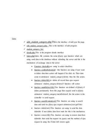 View:
 add_student_category.php:This is the interface of add year the page.
 edit_student_category.php: This is the interface of edit program
 student_category_list:
 details.php:This is the program details interface
 Index.php:Index file contains the some jQuery ajax function which are
using send data to the database without reloading the server and this is the
mechanism of exchange data to the server
 Function checkall():are using to select checkbox
 function confirmSubmit(id): this function are using if user want
to delete data then action will happen if he click ok. Then data
come to admission/ student_category/delete then fire this action.
 function deleteAll():to delete all record then ajax request
admission/ student_category/deleteall function will action
 function mainDeleteAll():This function are defined of jQuery if
delete permanently from this page then request send to jQuery
admission/ student_category/mainDeleteall fire the action to the
controller to send request.
 function searchContent(val):This function are using to search
data and send via jQery ajax request admission/year/getFilter
 function deleteList():This function are using to send the data
deletelist if user delete data from main list this is the mechanism.
 function restoreAll():This function are using to restore data from
deletelist then send the request via jquery and the method of ajax
request its using the if data will restore again
 