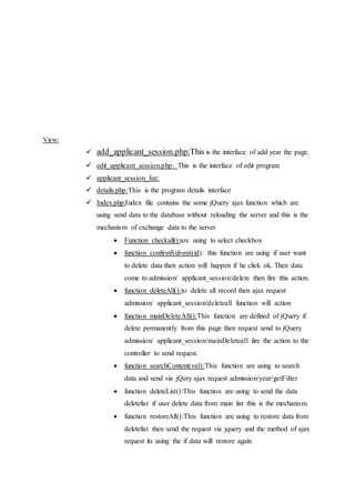 View:
 add_applicant_session.php:This is the interface of add year the page.
 edit_applicant_session.php: This is the interface of edit program
 applicant_session_list:
 details.php:This is the program details interface
 Index.php:Index file contains the some jQuery ajax function which are
using send data to the database without reloading the server and this is the
mechanism of exchange data to the server
 Function checkall():are using to select checkbox
 function confirmSubmit(id): this function are using if user want
to delete data then action will happen if he click ok. Then data
come to admission/ applicant_session/delete then fire this action.
 function deleteAll():to delete all record then ajax request
admission/ applicant_session/deleteall function will action
 function mainDeleteAll():This function are defined of jQuery if
delete permanently from this page then request send to jQuery
admission/ applicant_session/mainDeleteall fire the action to the
controller to send request.
 function searchContent(val):This function are using to search
data and send via jQery ajax request admission/year/getFilter
 function deleteList():This function are using to send the data
deletelist if user delete data from main list this is the mechanism.
 function restoreAll():This function are using to restore data from
deletelist then send the request via jquery and the method of ajax
request its using the if data will restore again
 