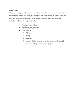 Exam Tittle:
This page are using to add exam_titel to the Page edit or delete and search exam_titel in the
below of page defined code exam_titel description and some function or method which are
using which purpose this is defined by the software developer and which model and
controller , and view are using this is defined.
 Controller: exam_titel.php
 Model exam_titel_model.php
 View: exam_titel
 add.php..
 edit.php
 details.php.
 Index.php (Folder are using some ajax request say for example
delete or searching or save different purpose)
 