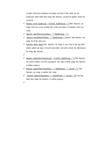 to select data from database no joining are here if this table are not
connected other table then using this function created for global model for
everyone
 function rowCount($cond = FALSE, $tableName = ''):This function are
using total row count of table this is the procedure of calculate total row
count
 function insertThisValue($data = '', $tableName = ''):
 function insertData22($data = '', $tableName = ''):Insert data function are
using for if the data save.
 Function insert data():This function are using to save data to the log table
which added any type of record and delete and edit to track the information
by using this function

 function deleteThisValue($cond = FALSE, $tableName = ''):This function
are used to delete record to permanent any type of table using this function
to delete purpose
 function updateThisValue($data = '', $tableName = '', $cond = ''): This
function are using to update this value.
 function updateValue($data = '', $tableName = '', $cond = ''):If not log
table then using the function to uodate purpose

 