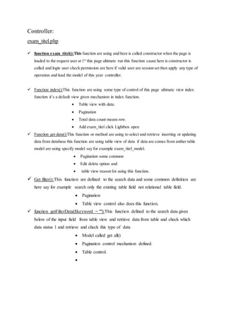 Controller:
exam_titel.php
 function exam_titel():This function are using and here is called constructor when the page is
loaded to the request user at 1st
this page ultimate run this function cause here is constructor is
called and login user check permission are here if valid user are session set then apply any type of
operation and load the model of this year controller.
 Function index():This function are using some type of control of this page ultimate view index
function it’s a default view given mechanism in index function.
 Table view with data.
 Pagination
 Total data count means row.
 Add exam_titel click Lightbox open
 Function get data():This function or method are using to select and retrieve inserting or updating
data from database this function are using table view of data if data are comes from anther table
model are using specify model say for example exam_titel_model.
 Pagination some common
 Edit delete option and
 table view reason for using this function.
 Get filter():This function are defined to the search data and some common definition are
here say for example search only the existing table field not relational table field.
 Pagination
 Table view control also does this function.
 function getFilterData($keyword = ""):This function defined to the search data given
below of the input field from table view and retrieve data from table and check which
data status 1 and retrieve and check this type of data
 Model called get all()
 Pagination control mechanism defined.
 Table control.

 