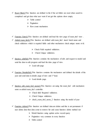  Reset Filter():This function are defined to the if the set folder are reset when search is
completed and get data what user want if not get this options show empty.
 Table control
 Pagination
 Row count mechanism
 Function Entry():This function are defined and load the view page of exam_titel view .
 Added exam_titel():This function are defined add exam_titel insert batch name and
check validation which is required fields and other mechanism check unique name or id.
 Check Field required validation.
 Check Unique validation.
 function edit($id):This function contains the mechanism of edit .and request to model and
send the data to edit program and load the data page of view.
 Load edit page
 Function Details($id):This function contains the mechanism and defined the details of the
year and send data to details page of view and 1st load.
 Load details page.
 function edit_exam_titel_name():This function are using the exam_titel edit mechanism
same as added exam_titel controller.
 Check field Required validation.
 Check Unique validation.
 check_exam_titel_name_2 function using the model of year
 Function delete():This function are defined data are delete and this is not permanent if
user delete data then data come to remove list and cause function delete method not
 Model function using update active record query
 Pagination very common in every function
 Table control
 