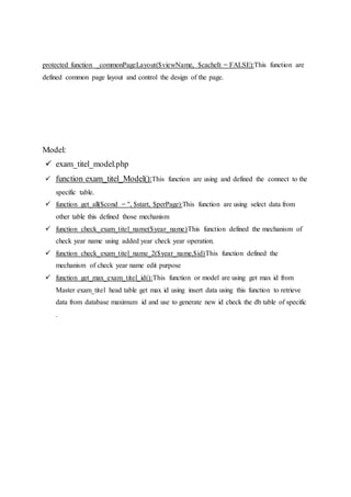 protected function _commonPageLayout($viewName, $cacheIt = FALSE):This function are
defined common page layout and control the design of the page.
Model:
 exam_titel_model.php
 function exam_titel_Model():This function are using and defined the connect to the
specific table.
 function get_all($cond = '', $start, $perPage):This function are using select data from
other table this defined those mechanism
 function check_exam_titel_name($year_name)This function defined the mechanism of
check year name using added year check year operation.
 function check_exam_titel_name_2($year_name,$id)This function defined the
mechanism of check year name edit purpose
 function get_max_exam_titel_id():This function or model are using get max id from
Master exam_titel head table get max id using insert data using this function to retrieve
data from database maximum id and use to generate new id check the db table of specific
.
 