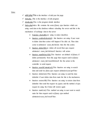 View:
 add.php:This is the interface of add year the page.
 Edit.php: This is the interface of edit program
 details.php:This is the program details interface
 Index.php:Index file contains the some jQuery ajax function which are
using send data to the database without reloading the server and this is the
mechanism of exchange data to the server
 Function checkall():are using to select checkbox
 function confirmSubmit(id): this function are using if user want
to delete data then action will happen if he click ok. Then data
come to admission/ exam_titel/delete then fire this action.
 function deleteAll():to delete all record then ajax request
admission/ exam_titel/deleteall function will action
 function mainDeleteAll():This function are defined of jQuery if
delete permanently from this page then request send to jQuery
admission/ exam_titel/mainDeleteall fire the action to the
controller to send request.
 function searchContent(val):This function are using to search
data and send via jQery ajax request admission/year/getFilter
 function deleteList():This function are using to send the data
deletelist if user delete data from main list this is the mechanism.
 function restoreAll():This function are using to restore data from
deletelist then send the request via jquery and the method of ajax
request its using the if data will restore again
 function mainList():This method are using to user want to watch
main list then request send to jQuery ajax method
admission/exam_titel/resetFilter.
 