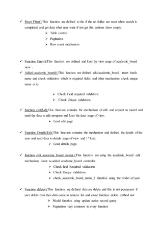  Reset Filter():This function are defined to the if the set folder are reset when search is
completed and get data what user want if not get this options show empty.
 Table control
 Pagination
 Row count mechanism
 Function Entry():This function are defined and load the view page of academic_board
view .
 Added academic_board():This function are defined add academic_board insert batch
name and check validation which is required fields and other mechanism check unique
name or id.
 Check Field required validation.
 Check Unique validation.
 function edit($id):This function contains the mechanism of edit .and request to model and
send the data to edit program and load the data page of view.
 Load edit page
 Function Details($id):This function contains the mechanism and defined the details of the
year and send data to details page of view and 1st load.
 Load details page.
 function edit_academic_board_name():This function are using the academic_board edit
mechanism same as added academic_board controller.
 Check field Required validation.
 Check Unique validation.
 check_academic_board_name_2 function using the model of year
 Function delete():This function are defined data are delete and this is not permanent if
user delete data then data come to remove list and cause function delete method not
 Model function using update active record query
 Pagination very common in every function
 