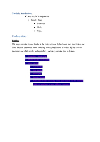 Module Admission:
 Sub module Configuration
o Faculty Page
 Controller
 Model
 View.
Configuration:
Faculty:
This page are using to add faculty in the below of page defined code level description and
some function or method which are using which purpose this is defined by the software
developer and which model and controller , and view are using this is defined.
 Controller : faculty.php.
 Model: faculty_model.php.
 View: faculty
 Add faculty.
 Edit faculty.
 details.php.
 Faculty list.php
 Index.php (Folder are using some ajax request say for example
delete or searching or save different purpose )
 