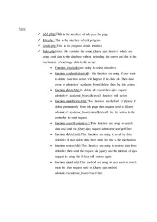 View:
 add.php:This is the interface of add year the page.
 Edit.php: This is the interface of edit program
 details.php:This is the program details interface
 Index.php:Index file contains the some jQuery ajax function which are
using send data to the database without reloading the server and this is the
mechanism of exchange data to the server
 Function checkall():are using to select checkbox
 function confirmSubmit(id): this function are using if user want
to delete data then action will happen if he click ok. Then data
come to admission/ academic_board/delete then fire this action.
 function deleteAll():to delete all record then ajax request
admission/ academic_board/deleteall function will action
 function mainDeleteAll():This function are defined of jQuery if
delete permanently from this page then request send to jQuery
admission/ academic_board/mainDeleteall fire the action to the
controller to send request.
 function searchContent(val):This function are using to search
data and send via jQery ajax request admission/year/getFilter
 function deleteList():This function are using to send the data
deletelist if user delete data from main list this is the mechanism.
 function restoreAll():This function are using to restore data from
deletelist then send the request via jquery and the method of ajax
request its using the if data will restore again
 function mainList():This method are using to user want to watch
main list then request send to jQuery ajax method
admission/academic_board/resetFilter.
 