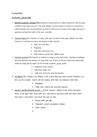 Controller:
academic_group.php
 function academic_group():This function are using and here is called constructor when the page
is loaded to the request user at 1st
this page ultimate run this function cause here is constructor is
called and login user check permission are here if valid user are session set then apply any type of
operation and load the model of this year controller.
 Function index():This function are using some type of control of this page ultimate view index
function it’s a default view given mechanism in index function.
 Table view with data.
 Pagination
 Total data count means row.
 Add academic_group click Lightbox open
 Function get data():This function or method are using to select and retrieve inserting or updating
data from database this function are using table view of data if data are comes from anther table
model are using specify model say for example academic_group_model.
 Pagination some common
 Edit delete option and
 table view reason for using this function.
 Get filter():This function are defined to the search data and some common definition are
here say for example search only the existing table field not relational table field.
 Pagination
 Table view control also does this function.
 function getFilterData($keyword = ""):This function defined to the search data given
below of the input field from table view and retrieve data from table and check which
data status 1 and retrieve and check this type of data
 Model called get all()
 Pagination control mechanism defined.
 Table control.

 
