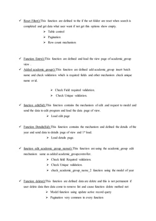  Reset Filter():This function are defined to the if the set folder are reset when search is
completed and get data what user want if not get this options show empty.
 Table control
 Pagination
 Row count mechanism
 Function Entry():This function are defined and load the view page of academic_group
view .
 Added academic_group():This function are defined add academic_group insert batch
name and check validation which is required fields and other mechanism check unique
name or id.
 Check Field required validation.
 Check Unique validation.
 function edit($id):This function contains the mechanism of edit .and request to model and
send the data to edit program and load the data page of view.
 Load edit page
 Function Details($id):This function contains the mechanism and defined the details of the
year and send data to details page of view and 1st load.
 Load details page.
 function edit_academic_group_name():This function are using the academic_group edit
mechanism same as added academic_groupcontroller.
 Check field Required validation.
 Check Unique validation.
 check_academic_group_name_2 function using the model of year
 Function delete():This function are defined data are delete and this is not permanent if
user delete data then data come to remove list and cause function delete method not
 Model function using update active record query
 Pagination very common in every function
 