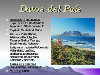 Datos del País Habitantes:  35.282.000 Superficie:  1.123.226 km2 Densidad:  31,41 hab./km2 Capital:  Ciudad del Cabo Idiomas : Zulú, Xhosa,   Afrikaans Pedi, Inglés, Tswana, Sotho, Tsonga, Swati, Venda, Ndebele Religiones:  Iglesia Reformada Holandesa, católica, anglicana, protestante, hinduísmo, musulmana, judaismo y animista Forma de gobierno:  República presidencialista Moneda:  Rand 