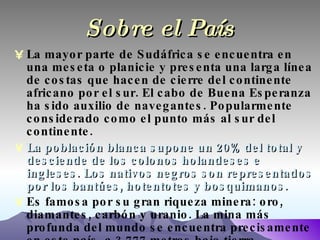 Sobre el País La mayor parte de Sudáfrica se encuentra en una meseta o planicie y presenta una larga línea de costas que hacen de cierre del continente africano por el sur. El cabo de Buena Esperanza ha sido auxilio de navegantes. Popularmente considerado como el punto más al sur del continente. La población blanca supone un 20% del total y desciende de los colonos holandeses e ingleses. Los nativos negros son representados por los bantúes, hotentotes y bosquimanos. Es famosa por su gran riqueza minera: oro, diamantes, carbón y uranio. La mina más profunda del mundo se encuentra precisamente en este país, a 3.777 metros bajo tierra. 