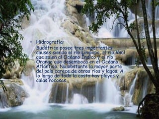 • Hidrografía:
Sudáfrica posee tres importantes
causes siendo el río Limpopo, el río Vaal
que salen al Océano Índico y el río
Orange que desemboca en el Océano
Atlántico. No obstante la mayor parte
del país carece de otros ríos y lagos. A
lo largo de toda la costa hay playas y
calas rocosas.
 