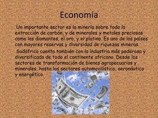 Economía
Un importante sector es la minería sobre todo la
extracción de carbón, y de minerales y metales preciosos
como los diamantes, el oro, y el platino. Es uno de los países
con mayores reservas y diversidad de riquezas mineras.
Sudáfrica cuenta también con la industria más poderosa y
diversificada de todo el continente africano. Desde los
sectores de transformación de bienes agropecuarios y
minerales, hasta los sectores automovilístico, aeronáutico
y energético.
 
