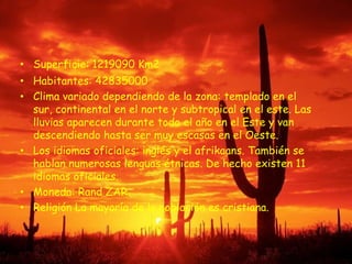 Superficie: 1219090 Km2Habitantes: 42835000Clima variado dependiendo de la zona: templado en el sur, continental en el norte y subtropical en el este. Las lluvias aparecen durante todo el año en el Este y van descendiendo hasta ser muy escasas en el Oeste.Los idiomas oficiales: inglés y el afrikaans. También se hablan numerosas lenguas étnicas. De hecho existen 11 idiomas oficiales. Moneda: Rand ZAR. Religión La mayoría de la población es cristiana. 
