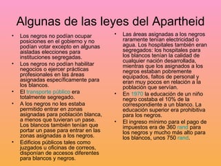 Algunas de las leyes del Apartheid Los negros no podían ocupar posiciones en el gobierno y no podían votar excepto en algunas aisladas elecciones para instituciones segregadas.  Los negros no podían habilitar negocios o ejercer prácticas profesionales en las áreas asignadas específicamente para los blancos.  El  transporte público  era totalmente segregado.  A los negros no les estaba permitido entrar en zonas asignadas para población blanca, a menos que tuvieran un pase. Los blancos también tenían que portar un pase para entrar en las zonas asignadas a los negros.  Edificios públicos tales como juzgados u oficinas de correos, disponían de accesos diferentes para blancos y negros.  Las áreas asignadas a los negros raramente tenían electricidad o agua. Los hospitales también eran segregados: los hospitales para los blancos tenían la calidad de cualquier nación desarrollada, mientras que los asignados a los negros estaban pobremente equipados, faltos de personal y eran muy pocos en relación a la población que servían.  En  1970  la educación de un niño negro costaba el 10% de la correspondiente a un blanco. La educación superior era prohibitiva para los negros.  El ingreso mínimo para el pago de impuestos era de 360  rand  para los negros y mucho más alto para los blancos, unos 750  rand .  