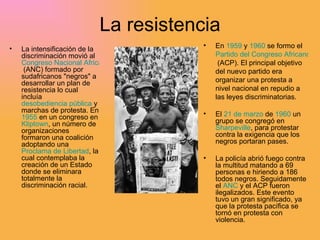 La resistencia La intensificación de la discriminación movió al  Congreso Nacional Africano  (ANC) formado por sudafricanos "negros" a desarrollar un plan de resistencia lo cual incluía  desobediencia pública  y marchas de protesta. En  1955  en un congreso en  Kliptown , un número de organizaciones formaron una coalición adoptando una  Proclama de Libertad , la cual contemplaba la creación de un Estado donde se eliminara totalmente la discriminación racial.  En  1959  y  1960  se formo el  Partido del Congreso Africano  (ACP). El principal objetivo del nuevo partido era organizar una protesta a nivel nacional en repudio a las leyes discriminatorias.  El  21 de marzo  de  1960  un grupo se congregó en  Sharpeville , para protestar contra la exigencia que los negros portaran pases.  La policía abrió fuego contra la multitud matando a 69 personas e hiriendo a 186 todos negros. Seguidamente el  ANC  y el ACP fueron ilegalizados. Este evento tuvo un gran significado, ya que la protesta pacífica se tornó en protesta con violencia. 