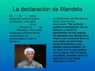 La declaración de Mandela En  julio  de  1963  varios dirigentes políticos fueron arrestados, entre ellos  Nelson Mandela . En el  juicio de  Rivonia  en  junio  de  1964 , Mandela y otros siete disidentes políticos fueron condenados por  traición  y sentenciados a cadena perpetua. La declaración de Mandela en dicho juicio se hizo memorable:  "He luchado contra la dominación de los blancos y contra la dominación de los negros. He deseado una democracia ideal y una sociedad libre en que todas las personas vivan en armonía y con iguales oportunidades. Es un ideal con el cual quiero vivir y lograr. Pero si fuese necesario, también sería un ideal por el cual estoy dispuesto a morir". 