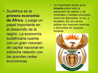 Sudáfrica es la  primera economía de África , y juega un papel importante en el desarrollo de la región. La economía sudafricana cuenta con un gran volumen de capital nacional en estrecha relación con las grandes redes económicas. Un importante sector es la  minería  sobre todo la extracción de carbón, y de minerales y metales preciosos como los diamantes, el oro, y el platino. Es uno de los países con mayores reservas y diversidad de riquezas mineras. 