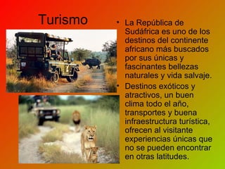 Turismo La República de Sudáfrica es uno de los destinos del continente africano más buscados por sus únicas y fascinantes bellezas naturales y vida salvaje. Destinos exóticos y atractivos, un buen clima todo el año, transportes y buena infraestructura turística, ofrecen al visitante experiencias únicas que no se pueden encontrar en otras latitudes. 