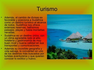 Turismo Además, el cambio de divisas es favorable y posiciona a Sudáfrica como un destino turístico al alcance de todos. Sudáfrica nos ofrece extensas reservas, bellísimos paisajes, playas y hasta montañas nevadas. Sudáfrica es un destino único, con un clima agradable todo el año, hotelería y gastronomía de muy buen nivel y buena calidad en sus transportes y comunicaciones. Además su increíble geografía y vida salvaje, lo convierten en uno de los destinos más buscados por turistas aventureros y que quieren conocer lo exótico y nuevo. 