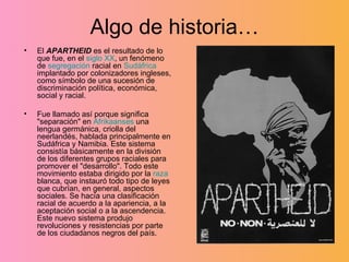 Algo de historia… El  APARTHEID  es el resultado de lo que fue, en el  siglo XX , un fenómeno de  segregación  racial en  Sudáfrica  implantado por colonizadores ingleses, como símbolo de una sucesión de discriminación política, económica, social y racial. Fue llamado así porque significa "separación" en  Afrikaanses  una lengua germánica, criolla del neerlandés, hablada principalmente en Sudáfrica y Namibia. Este sistema consistía básicamente en la división de los diferentes grupos raciales para promover el "desarrollo". Todo este movimiento estaba dirigido por la  raza  blanca, que instauró todo tipo de leyes que cubrían, en general, aspectos sociales. Se hacía una clasificación racial de acuerdo a la apariencia, a la aceptación social o a la ascendencia. Este nuevo sistema produjo revoluciones y resistencias por parte de los ciudadanos negros del país.  