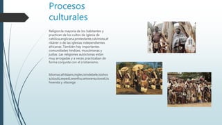 Procesos
culturales
Religion:la mayoría de los habitantes y
practican de los cultos de iglesia de
católica,anglicana,protestante,calvinista,af
rikáner o de las iglesias independientes
africanas .También hay importantes
comunidades hindúes, musulmanas y
judías .Las religiones autóctonas están
muy arrogadas y a veces practicaban de
forma conjunta con el cristianismo.
Idiomas:afrikáans,ingles,isindebele,isixhos
a,isizulú,sepedi,sesetho,setswana,siswati,ts
hivenda y xitsonga
 
