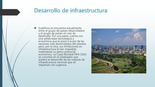 Desarrollo de infraestructura
 Sudáfrica se encuentra actualmente
entre el grupo de países desarrollados
y el grupo de países en vías de
desarrollo. Por una parte, cuenta con
una sólida base tecnológica y
económica que la pone a la par de las
naciones más desarrolladas del planeta,
pero, por la otra, sus limitaciones en
infraestructura le han impedido
materializar su pleno potencial
económico. La Copa Mundial FIFA 2010
se convirtió en el catalizador que
aceleró el desarrollo de las mejoras de
infraestructura nacional que se
requerían con urgencia.
 