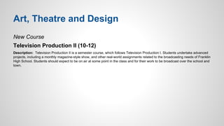 Art, Theatre and Design 
New Course 
Television Production II (10-12) 
Description: Television Production II is a semester course, which follows Television Production I. Students undertake advanced 
projects, including a monthly magazine-style show, and other real-world assignments related to the broadcasting needs of Franklin 
High School. Students should expect to be on air at some point in the class and for their work to be broadcast over the school and 
town. 
 