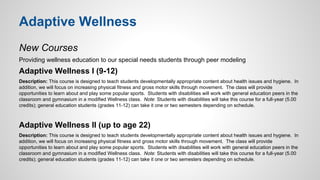 Adaptive Wellness 
New Courses 
Providing wellness education to our special needs students through peer modeling 
Adaptive Wellness I (9-12) 
Description: This course is designed to teach students developmentally appropriate content about health issues and hygiene. In 
addition, we will focus on increasing physical fitness and gross motor skills through movement. The class will provide 
opportunities to learn about and play some popular sports. Students with disabilities will work with general education peers in the 
classroom and gymnasium in a modified Wellness class. Note: Students with disabilities will take this course for a full-year (5.00 
credits); general education students (grades 11-12) can take it one or two semesters depending on schedule. 
Adaptive Wellness II (up to age 22) 
Description: This course is designed to teach students developmentally appropriate content about health issues and hygiene. In 
addition, we will focus on increasing physical fitness and gross motor skills through movement. The class will provide 
opportunities to learn about and play some popular sports. Students with disabilities will work with general education peers in the 
classroom and gymnasium in a modified Wellness class. Note: Students with disabilities will take this course for a full-year (5.00 
credits); general education students (grades 11-12) can take it one or two semesters depending on schedule. 
 