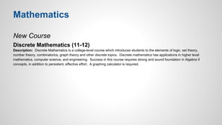 Mathematics 
New Course 
Discrete Mathematics (11-12) 
Description: Discrete Mathematics is a college-level course which introduces students to the elements of logic, set theory, 
number theory, combinatorics, graph theory and other discrete topics. Discrete mathematics has applications in higher level 
mathematics, computer science, and engineering. Success in this course requires strong and sound foundation in Algebra II 
concepts, in addition to persistent, effective effort. A graphing calculator is required. 
 