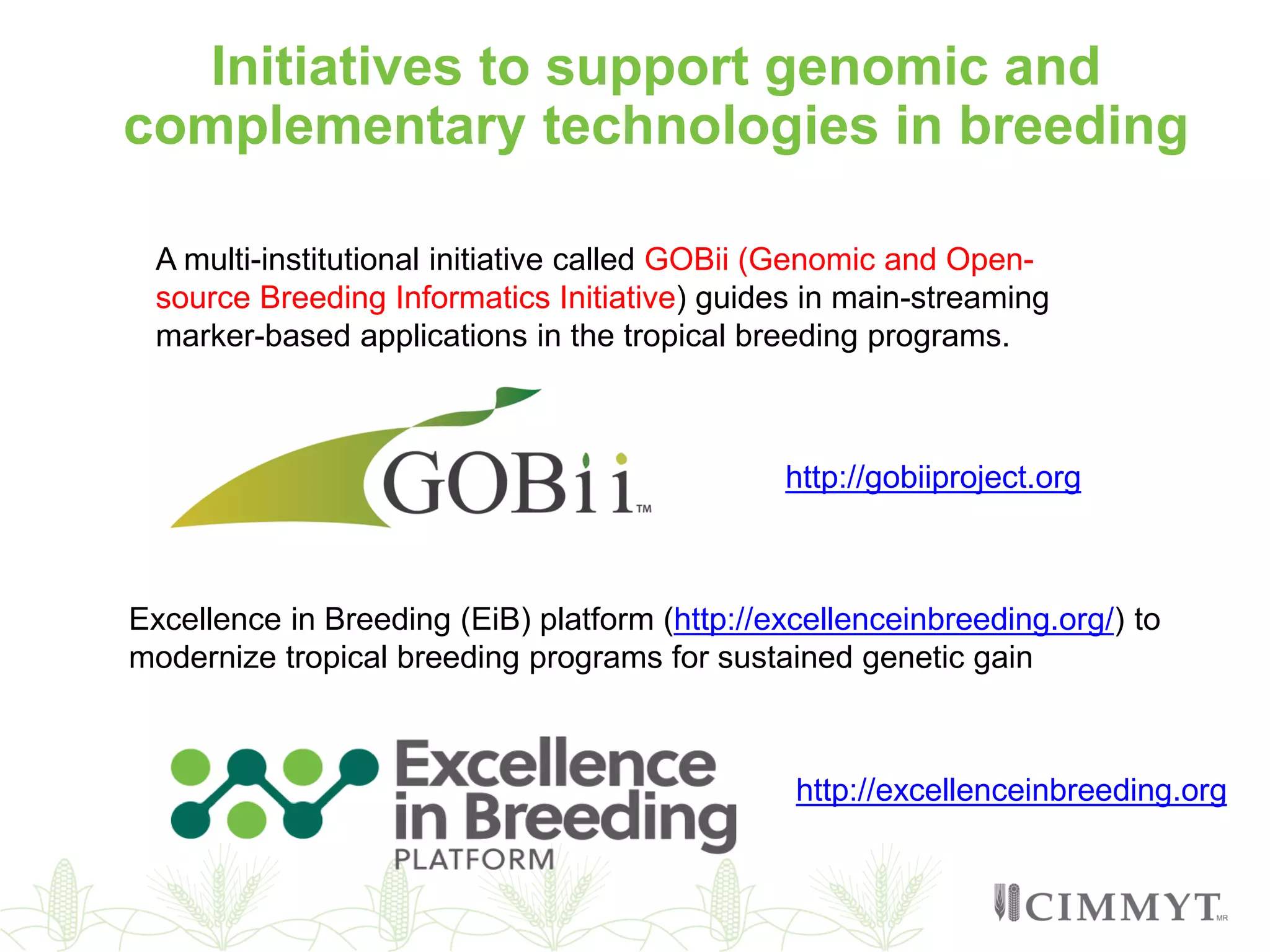 A multi-institutional initiative called GOBii (Genomic and Open-
source Breeding Informatics Initiative) guides in main-streaming
marker-based applications in the tropical breeding programs.
Excellence in Breeding (EiB) platform (http://excellenceinbreeding.org/) to
modernize tropical breeding programs for sustained genetic gain
http://gobiiproject.org
http://excellenceinbreeding.org
Initiatives to support genomic and
complementary technologies in breeding
 