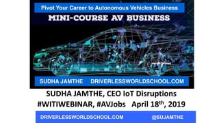 DRIVERLESSWORLDSCHOOL.COM @SUJAMTHE
Pivot Your Career to Autonomous Vehicles Business
SUDHA JAMTHE DRIVERLESSWORLDSCHOOL.COM
SUDHA	
  JAMTHE,	
  CEO	
  IoT	
  Disruptions	
  	
  
#WITIWEBINAR,	
  #AVJobs	
  	
  	
  April	
  18th,	
  2019
 