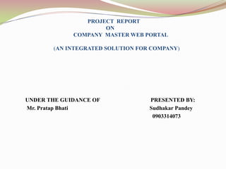 PROJECT REPORT
                     ON
             COMPANY MASTER WEB PORTAL

       (AN INTEGRATED SOLUTION FOR COMPANY)




UNDER THE GUIDANCE OF             PRESENTED BY:
Mr. Pratap Bhati                  Sudhakar Pandey
                                   0903314073
 
