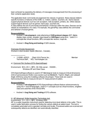 been achieved by separating the delivery of messages (message level) from the processing of
their contents (application level).
The application-level commands are organized into classes. In general, these classes relate to
specific functions or features of the EGM, i.e. meters, cabinet, vouchers, etc. Some classes
support physical devices such as coin acceptors, note acceptors, printers, etc. Other classes
support logical devices such as games, hand pays, vouchers etc.
A class defines the set of commands and behavior of devices within the class. Devices can be
viewed as instantiations of a class. For example, the gamePlay class defines the commands
and behavior of actual games.
Responsibilities:
• Involved in development, code refactoring of G2S protocol classes (IGT_Media
display class, printer, idreader class based on G2S Spec) using C++. Used C++
concepts like virtual functions, STL concepts like vectors, maps etc.
• Involved in Bug fixing and testing of G2S classes.
Overseas (Onsite) Assignment:
Worked in client location Spielo (Moncton , Canada) .
------------------------
• 11/2006 -4/2010 , Client: KLA-Tencor Inc , Member
Technical Staff , HCL Technologies Ltd.
a) Common Film Surface (CFS–SpectraShape)
Environment: C++, VC++, MFC, C#, SQL server , VS2005 ,
Windows XP and Clear Case.
CFS-SpectraShape software is used in KT Metrological tools to measure Critical dimensions
(CD) of semiconductor Wafer cross section such as MiddleCD, TopCD, Height, and sidewall
Angle (SWA) by using the modeling software (Acushape). These tools are used in
Semiconductor Fabs to measure CD and TF measurement of wafers.
Responsibilities:
• Involved in development of CFS-SpectraShape software feature enhancements by
using VC++ and C# languages. Used C++ concepts such as virtual functions, singleton
class and used few of the Win32 APIs.
• Involved in bug fixing and Testing of CFS software.
b) AIT-Advanced Wafer Inspection Technology tool:
Environment: C++, VC++, MFC, Windows 2000.
AIT is a wafer inspection instrument used for detecting micro level defects in the wafer. This is
used in wafer fabrication process for finding the various defects at pattern level. The tool is
completely automated and is operated remotely and locally. Processed wafers are scanned and
subsequently defects are identified and automatically classified.
 