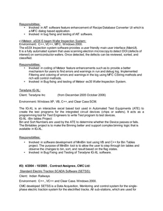 Responsibilities:
• Involved in AIT software feature enhancement of Recipe Database Converter UI which is
a MFC dialog based application.
• Involved in bug fixing and testing of AIT software.
c) Meteor- eS3X E-beam Wafer Inspection System:
Environment: C++, VC++, MFC, Windows 2000.
The eS3X Inspection system software provides a user friendly main user interface (MainUI).
It is a fully automated system that uses scanning electron microscopy to detect DOI (defects of
interest) on semiconductor wafers. Once detected, the defects can be reviewed, sorted, and
classified.
Responsibilities:
• Involved in coding of Meteor feature enhancements such as to provide a better
mechanism for users to find errors and warnings in run and debug log. Implemented
Filtering and coloring of errors and warnings in the log using MFC CString methods and
rich edit control methods.
• Involved in Bug fixing and testing of Meteor es35 Wafer Inspection System.
Teradyne IG-XL:
Client: Teradyne Inc (from December 2005 October 2006)
Environment: Windows XP, VB, C++, and Clear Case SCM.
The IG-XL is an interactive excel based tool used in Automated Test Equipments (ATE) to
create the test programs for the integrated circuit devices (chips or wafers). It acts as a
programming tool for Test Engineers to write Test program to test devices.
IG-XL -Bin tables Project:
Bin and Sort Numbers are used by the ATE to determine whether the Device passes or fails.
The Bintables project is to make the Binning better and support complex binning logic that is
available in IG-XL.
Responsibilities:
• Involved in software development of MiniBin tool using VB and C++ for Bin Tables
project. The purpose of MiniBin tool is to allow the user to step through bin tables and
observe the changes to bin, sort, and result based on the flag states.
• Involved in Bug Fixing and Testing of Teradyne IG-XL software.
#3) 4/2004 - 10/2005 , Contract Assignee, CMC Ltd:
Standard Electric Traction SCADA Software (SETSS):
Client: Indian Railways
Environment: C++ , VC++ and Clear Case. Windows 2000.
CMC developed SETSS is a Data Acquisition, Monitoring and control system for the single-
phase electric traction system for the electrified tracks. All sub-stations, which are used for
 