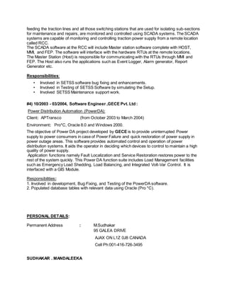 feeding the traction lines and all those switching stations that are used for isolating sub-sections
for maintenance and repairs, are monitored and controlled using SCADA systems. The SCADA
systems are capable of monitoring and controlling traction power supply from a remote location
called RCC.
The SCADA software at the RCC will include Master station software complete with HOST,
MMI, and FEP. The software will interface with the hardware RTUs at the remote locations.
The Master Station (Host) is responsible for communicating with the RTUs through MMI and
FEP. The Host also runs the applications such as Event Logger, Alarm generator, Report
Generator etc.
Responsibilities:
• Involved in SETSS software bug fixing and enhancements.
• Involved in Testing of SETSS Software by simulating the Setup.
• Involved SETSS Maintenance support work.
#4) 10/2003 - 03/2004, Software Engineer ,GECE Pvt. Ltd :
Power Distribution Automation (PowerDA):
Client: APTransco (from October 2003 to March 2004)
Environment: Pro*C, Oracle 8.0 and Windows 2000.
The objective of Power DA project developed by GECE is to provide uninterrupted Power
supply to power consumers in case of Power Failure and quick restoration of power supply in
power outage areas. This software provides automated control and operation of power
distribution systems. It aids the operator in deciding which devices to control to maintain a high
quality of power supply.
Application functions namely Fault Localization and Service Restoration restores power to the
rest of the system quickly. This Power DA function suite includes Load Management facilities
such as Emergency Load Shedding, Load Balancing, and Integrated Volt-Var Control. It is
interfaced with a GIS Module.
Responsibilities:
1. Involved in development, Bug Fixing, and Testing of the PowerDA software.
2. Populated database tables with relevant data using Oracle (Pro *C).
PERSONAL DETAILS:
Permanent Address : M.Sudhakar
95 GALEA DRIVE
AJAX ON L1Z 0J8 CANADA
Cell Ph:001-416-726-3495
SUDHAKAR . MANDALEEKA
 