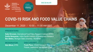 W E B I N AR
COVID-19 RISK AND FOOD VALUE CHAINS
December 11, 2020 / 10:00 – 11:00 AM EDT
PRESENTERS:
Kalle Hirvonen, International Food Policy Research Institute (IFPRI)
Sudha Narayanan, Indira Gandhi Institute of Development Research
Ben Belton, Michigan State University / WorldFish
MODERATOR:
Nick Minot, IFPRI
DISCUSSANT:
Frank Place, CGIAR Research Program on
Policies, Institutions, and Markets (PIM)
 