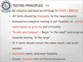Be creative and have an attitude to  HACK / BREAK. All tests should be  traceable  to the requirements Exhaustive/complete testing is not feasible, so  optimize tests based on priority  and criticality “ Divide and Conquer”  – Begin “in the small” and progress towards testing “in the large” If 2 tests should return the same result, one is not needed. Automate  tests, wherever feasible Create  reusable  test artifacts/scenarios. 
