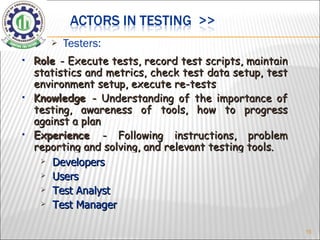 Testers: Role  - Execute tests, record test scripts, maintain statistics and metrics, check test data setup, test environment setup, execute re-tests Knowledge  - Understanding of the importance of testing, awareness of tools, how to progress against a plan Experience  - Following instructions, problem reporting and solving, and relevant testing tools. Developers Users Test Analyst Test Manager 