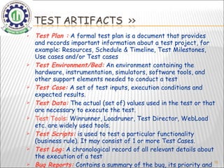 Test Plan :  A formal test plan is a document that provides and records important information about a test project, for example: Resources, Schedule & Timeline, Test Milestones, Use cases and/or Test cases  Test Environment/Bed:  An environment containing the hardware, instrumentation, simulators, software tools, and other support elements needed to conduct a test  Test Case:  A set of test inputs, execution conditions and expected results. Test Data:  The actual (set of) values used in the test or that are necessary to execute the test. Test Tools:  Winrunner, Loadruner, Test Director, WebLoad etc. are widely used tools. Test Scripts:  is used to test a particular functionality (business rule). It may consist of 1 or more Test Cases. Test Log:  A chronological record of all relevant details about the execution of a test  Bug Reports:  Contains a summary of the bug, its priority and other details regarding the bug.   