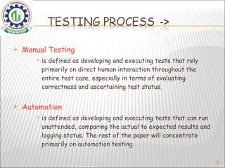 Manual Testing is defined as developing and executing tests that rely primarily on direct human interaction throughout the entire test case, especially in terms of evaluating correctness and ascertaining test status. Automation is defined as developing and executing tests that can run unattended, comparing the actual to expected results and logging status. The rest of the paper will concentrate primarily on automation testing.   
