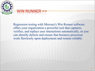 Regression testing with Mercury's Win Runner software offers your organization a powerful tool that captures, verifies, and replays user interactions automatically, so you can identify defects and ensure that business processes work flawlessly upon deployment and remain reliable.   